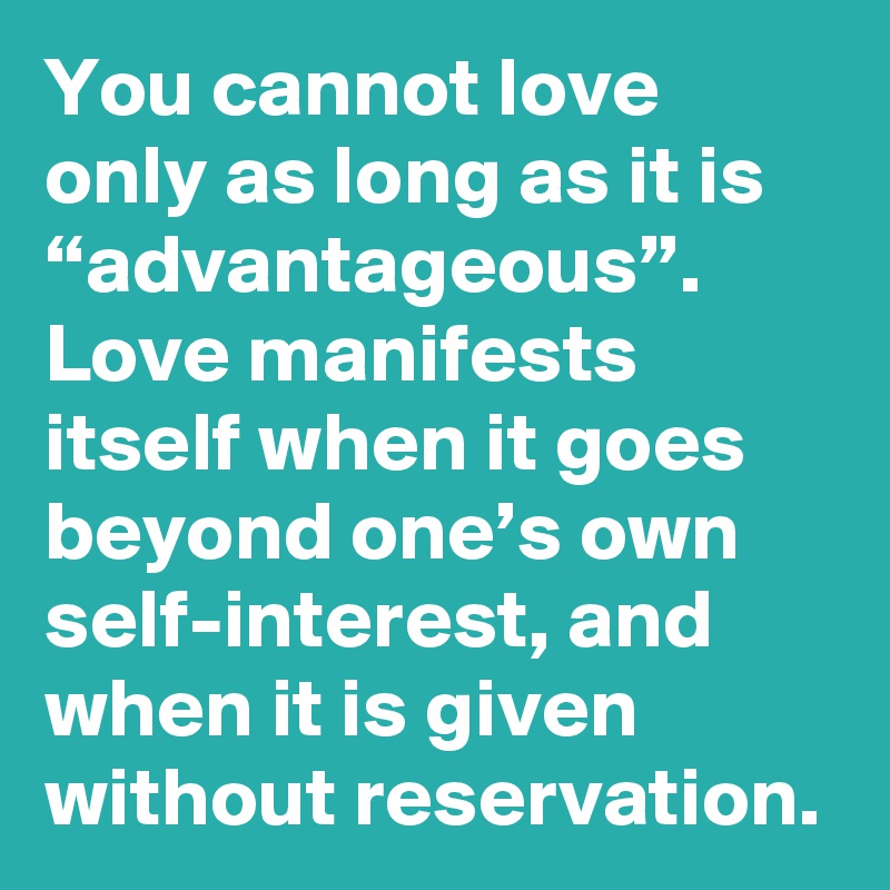 You cannot love only as long as it is “advantageous”. Love manifests itself when it goes beyond one’s own self-interest, and when it is given without reservation.