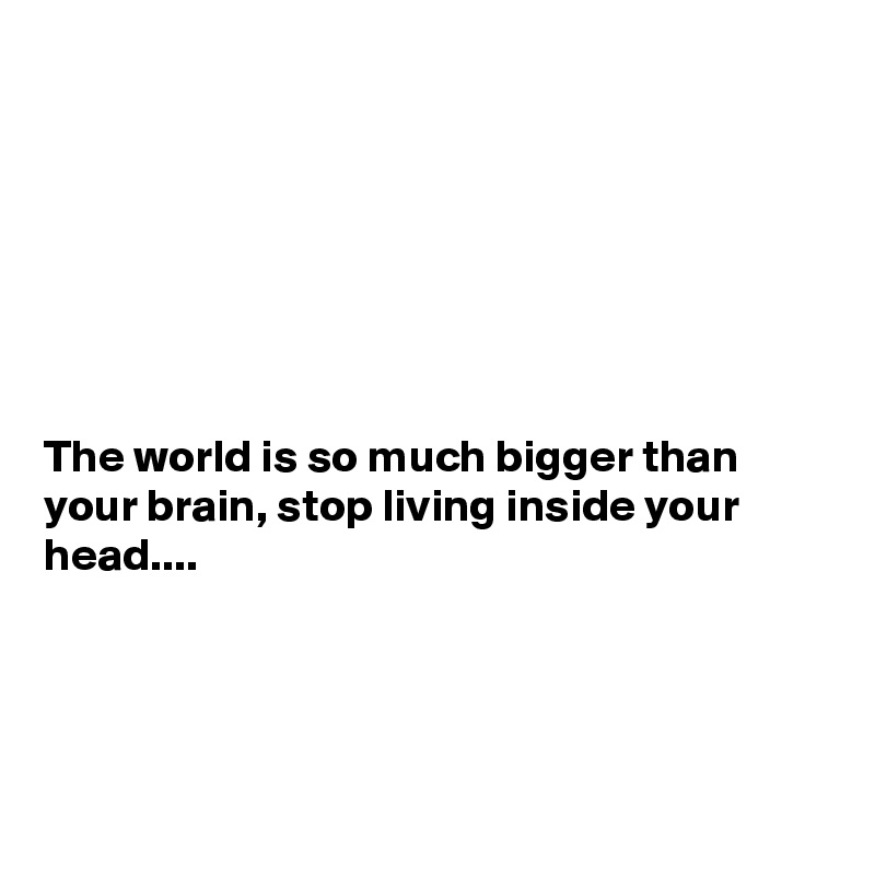 







The world is so much bigger than your brain, stop living inside your head....




