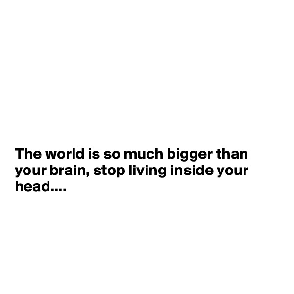 







The world is so much bigger than your brain, stop living inside your head....




