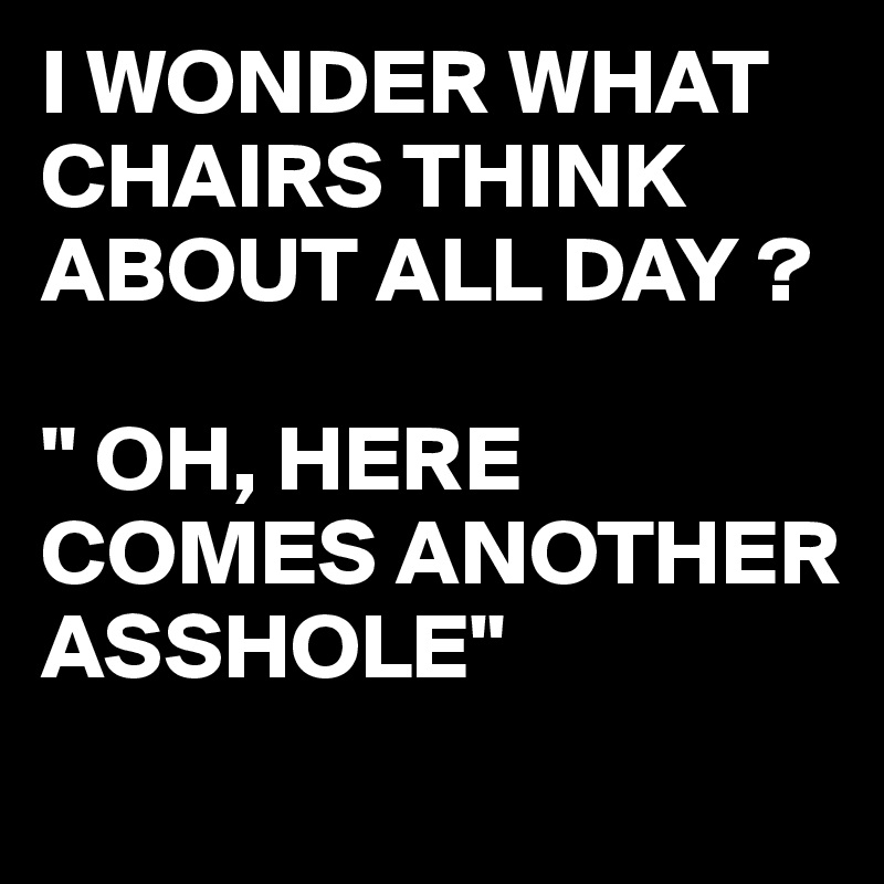 I WONDER WHAT CHAIRS THINK ABOUT ALL DAY ?

" OH, HERE COMES ANOTHER ASSHOLE"
