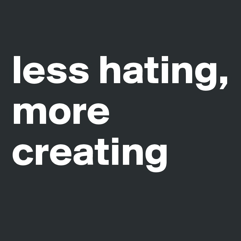 
less hating, more creating
