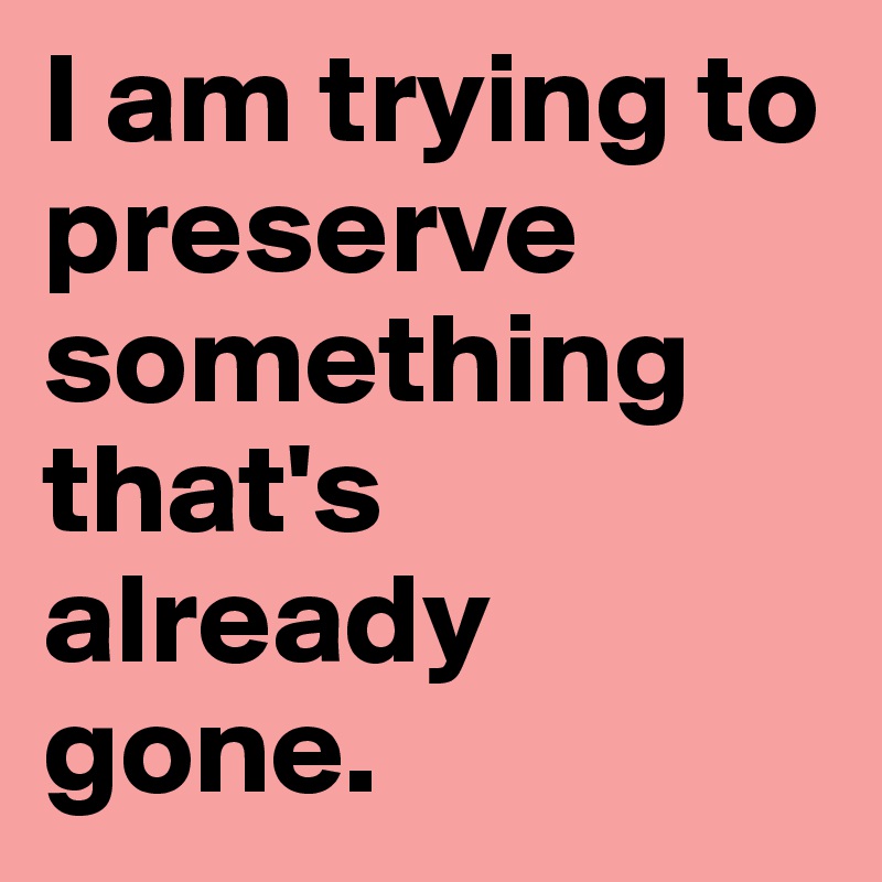 I am trying to preserve something that's already gone.