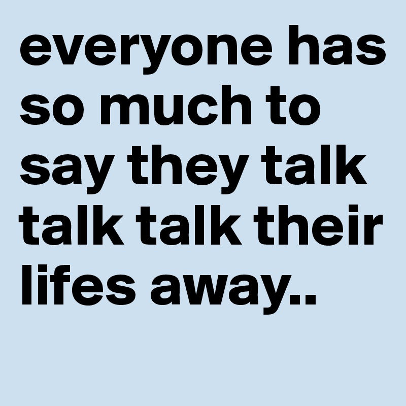 everyone has so much to say they talk talk talk their lifes away..
