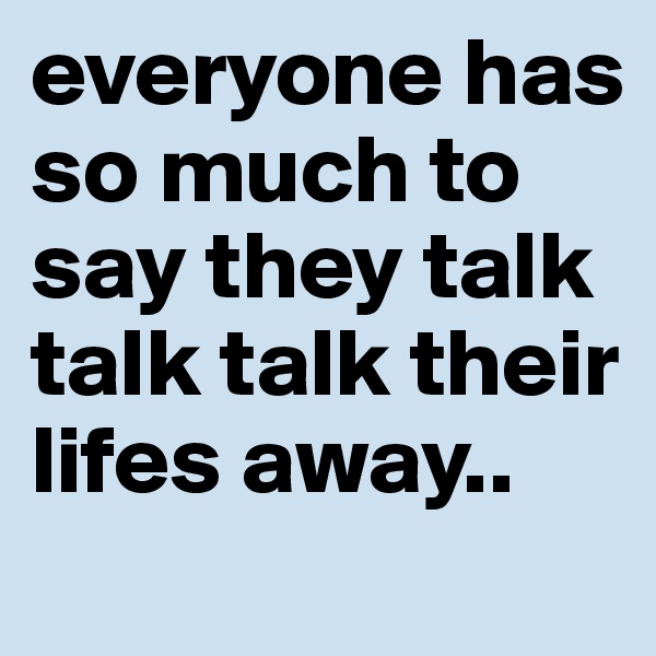 everyone has so much to say they talk talk talk their lifes away..
