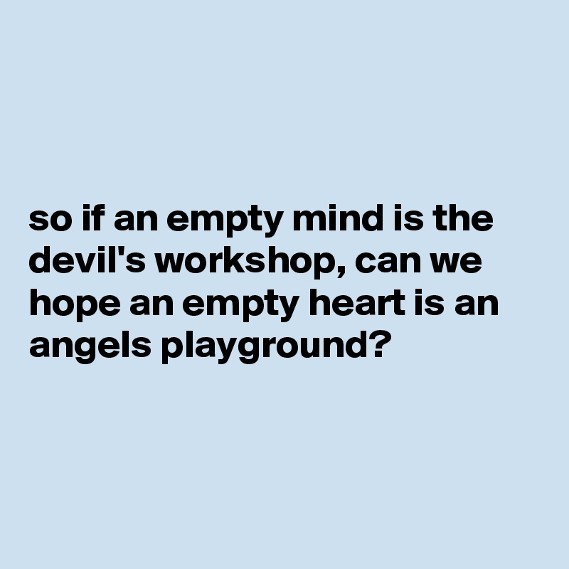 



so if an empty mind is the devil's workshop, can we hope an empty heart is an angels playground?



