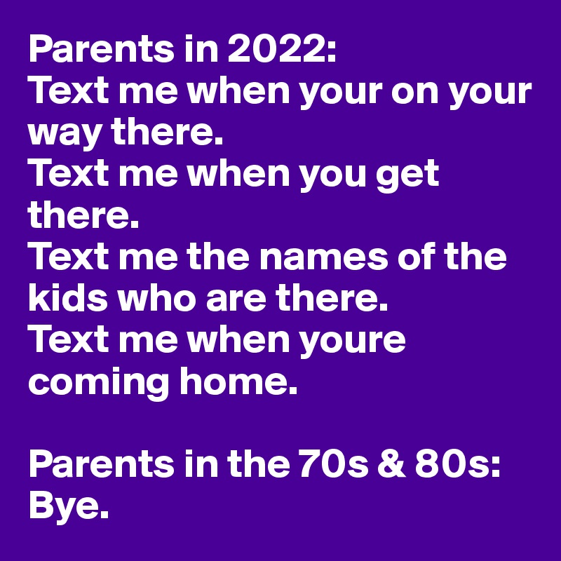 Parents in 2022:
Text me when your on your way there. 
Text me when you get there. 
Text me the names of the kids who are there. 
Text me when youre coming home.

Parents in the 70s & 80s:
Bye.
