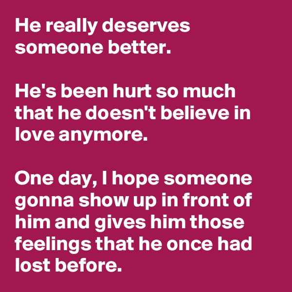 He really deserves someone better.

He's been hurt so much that he doesn't believe in love anymore.

One day, I hope someone gonna show up in front of him and gives him those feelings that he once had lost before.