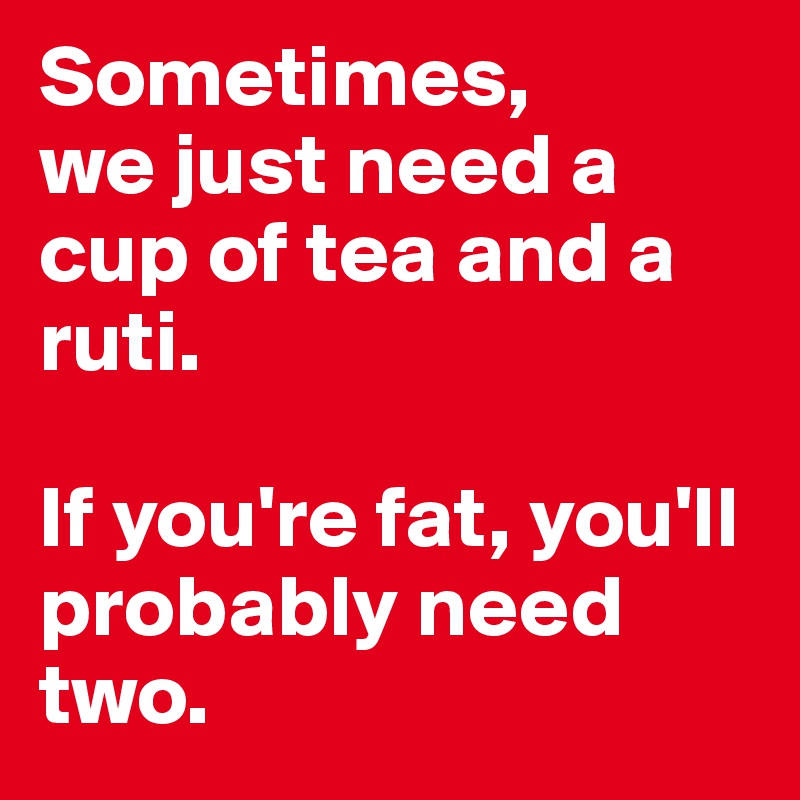Sometimes,
we just need a cup of tea and a ruti.

If you're fat, you'll probably need two.
