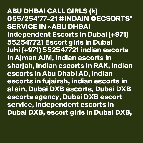 ABU DHBAI CALL GIRLS (k) 055/254*77-21 #INDAIN @ECSORTS" SERVICE IN ~ABU DHBAI Independent Escorts in Dubai (+971) 552547721 Escort girls in Dubai
Juhi (+971) 552547721 indian escorts in Ajman AJM, indian escorts in sharjah, indian escorts in RAK, indian escorts in Abu Dhabi AD, indian escorts in fujairah, indian escorts in al ain, Dubai DXB escorts, Dubai DXB escorts agency, Dubai DXB escort service, independent escorts in Dubai DXB, escort girls in Dubai DXB, 