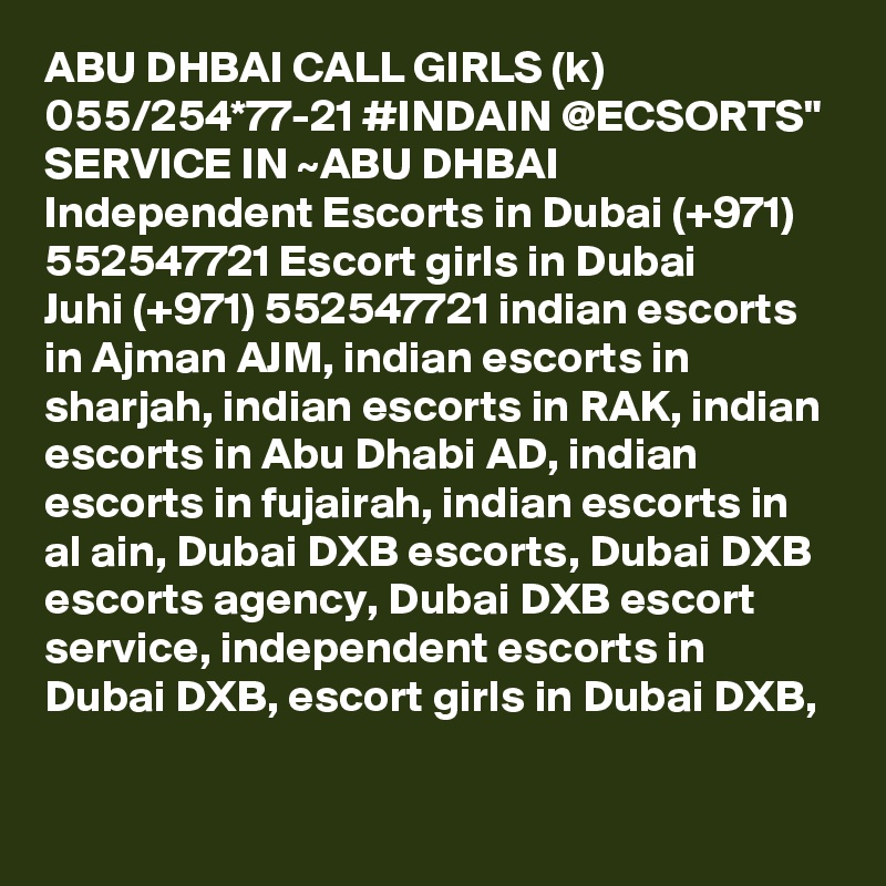 ABU DHBAI CALL GIRLS (k) 055/254*77-21 #INDAIN @ECSORTS" SERVICE IN ~ABU DHBAI Independent Escorts in Dubai (+971) 552547721 Escort girls in Dubai
Juhi (+971) 552547721 indian escorts in Ajman AJM, indian escorts in sharjah, indian escorts in RAK, indian escorts in Abu Dhabi AD, indian escorts in fujairah, indian escorts in al ain, Dubai DXB escorts, Dubai DXB escorts agency, Dubai DXB escort service, independent escorts in Dubai DXB, escort girls in Dubai DXB, 
