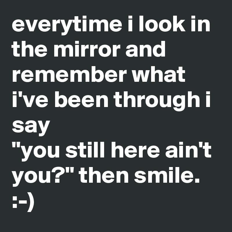 everytime i look in the mirror and remember what i've been through i say
"you still here ain't you?" then smile.
:-)