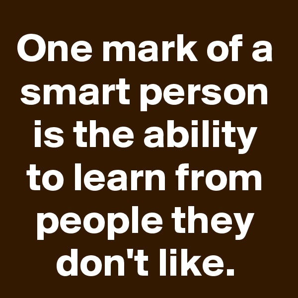 One mark of a smart person is the ability to learn from people they don't like.