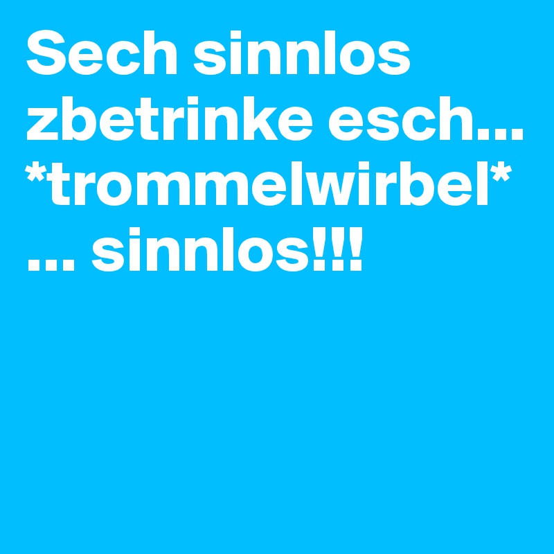 Sech sinnlos zbetrinke esch... *trommelwirbel* ... sinnlos!!! 


