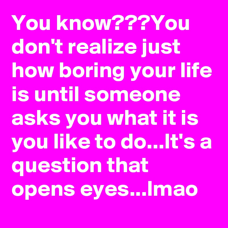 You know???You don't realize just how boring your life is until someone asks you what it is you like to do...It's a question that opens eyes...lmao