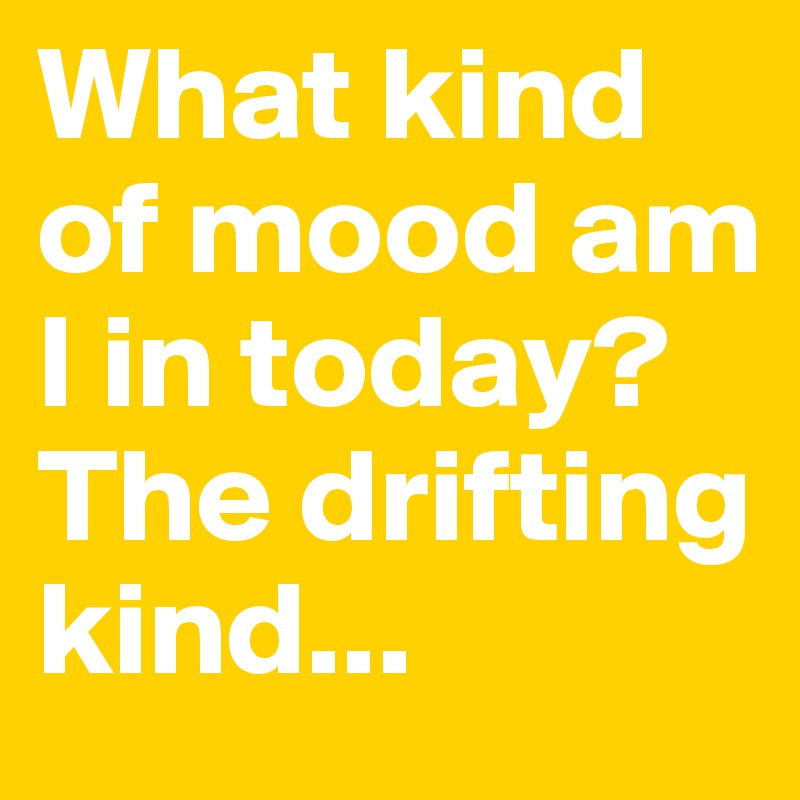 What kind of mood am I in today? The drifting kind...