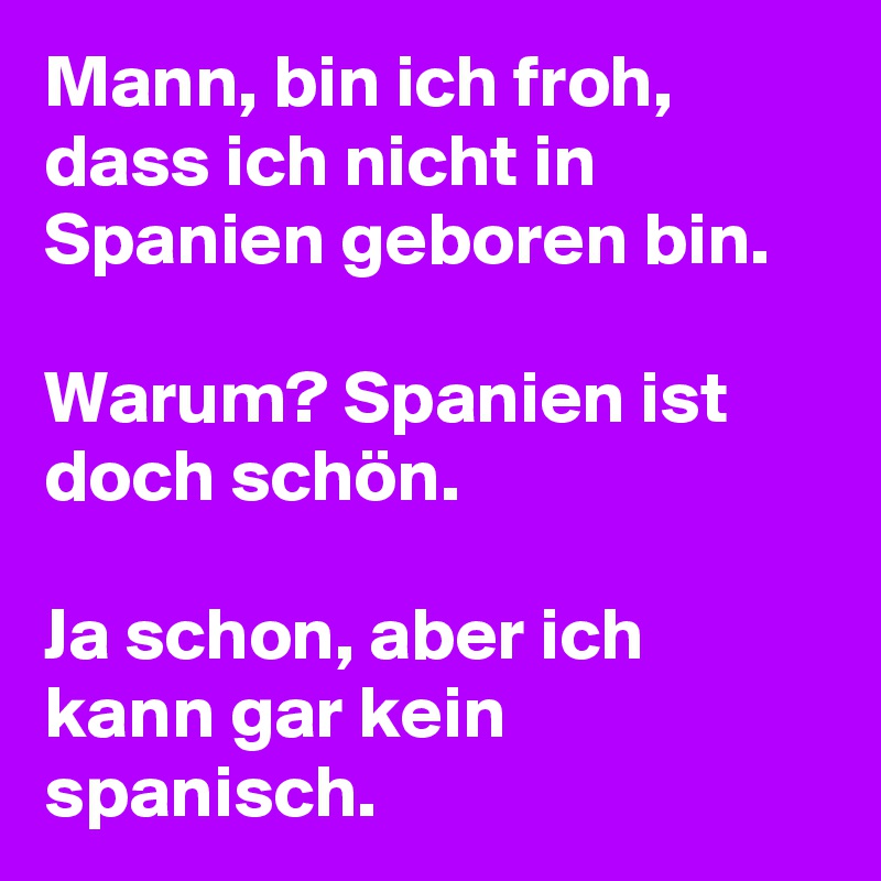 Mann, bin ich froh, dass ich nicht in Spanien geboren bin. 

Warum? Spanien ist doch schön. 

Ja schon, aber ich kann gar kein spanisch. 