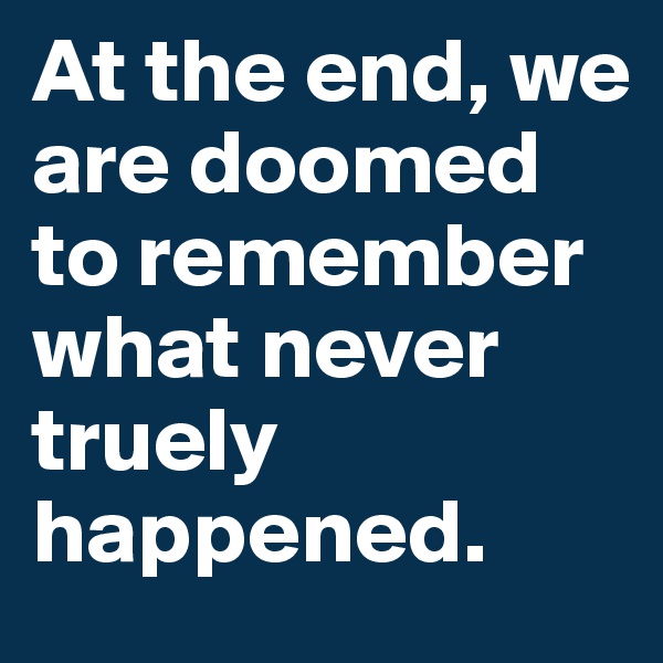 At the end, we are doomed to remember what never truely happened.