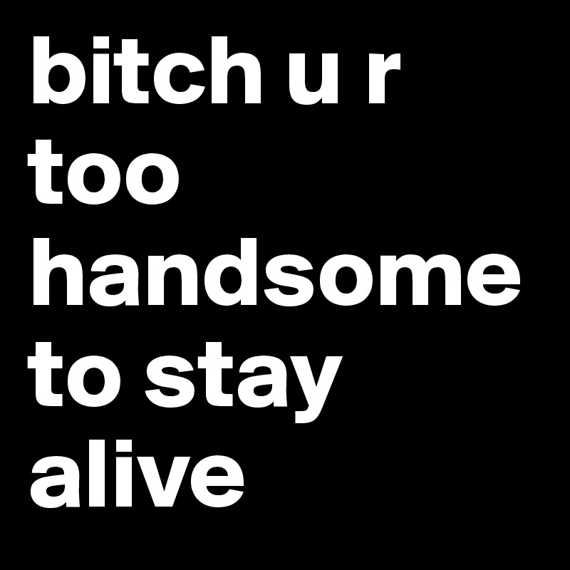 bitch u r too handsome to stay alive 