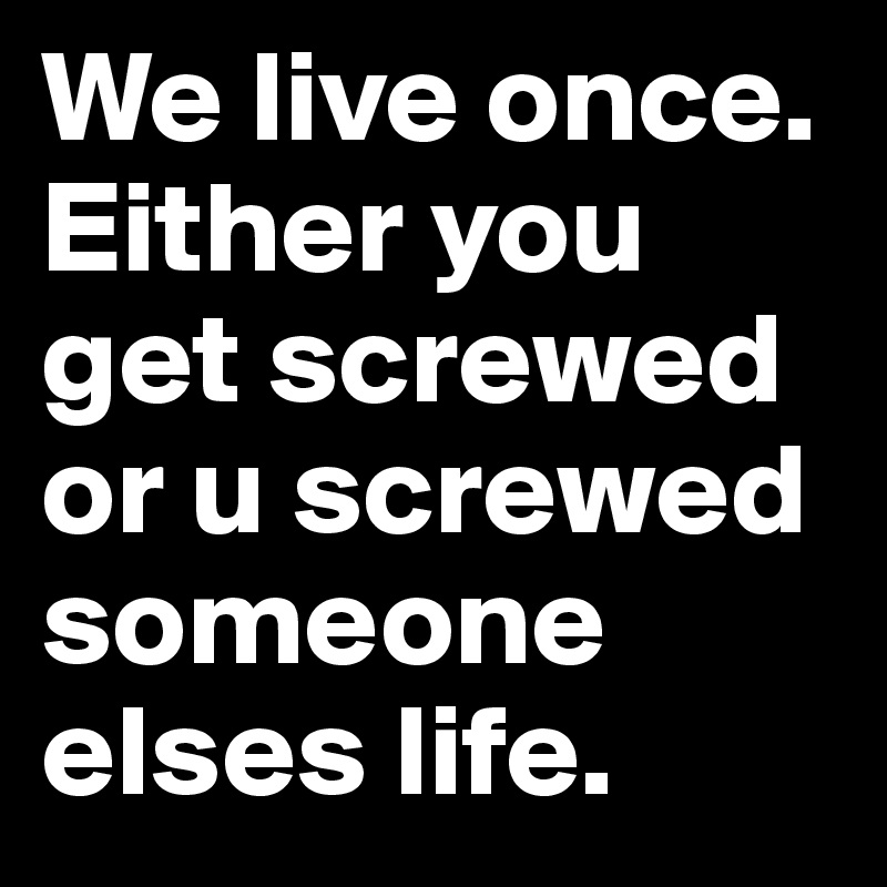 We live once. Either you get screwed or u screwed someone elses life.