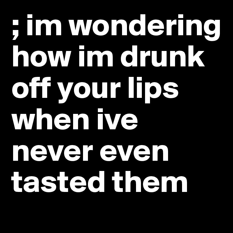; im wondering how im drunk off your lips when ive never even tasted them