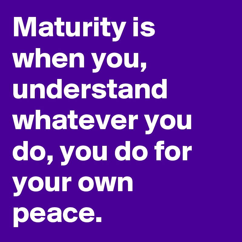 Maturity is when you,
understand whatever you do, you do for your own peace. 