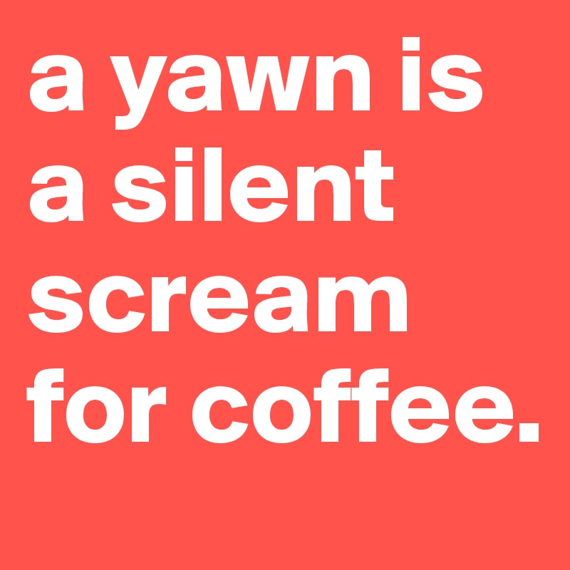 a yawn is a silent scream for coffee.