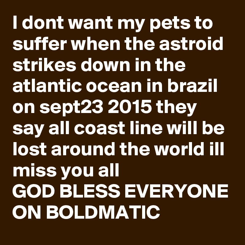 I dont want my pets to suffer when the astroid strikes down in the atlantic ocean in brazil on sept23 2015 they say all coast line will be lost around the world ill miss you all 
GOD BLESS EVERYONE ON BOLDMATIC