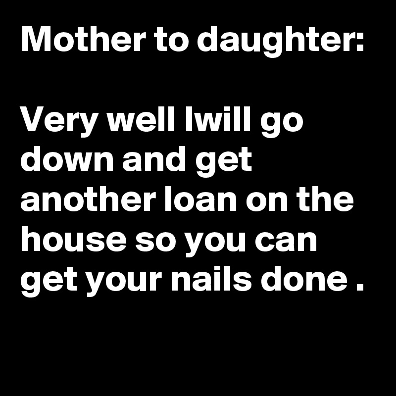 Mother to daughter: 

Very well lwill go down and get another loan on the house so you can get your nails done .