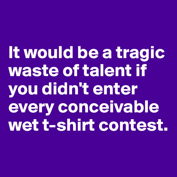 

It would be a tragic waste of talent if you didn't enter every conceivable wet t-shirt contest.
