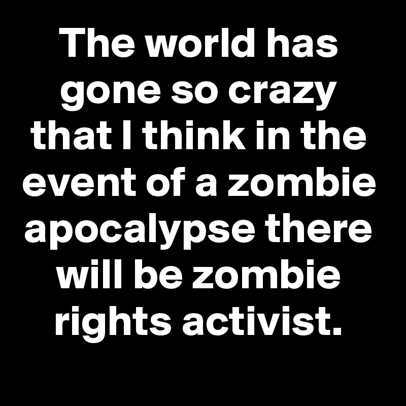 The world has gone so crazy that I think in the event of a zombie apocalypse there will be zombie rights activist.