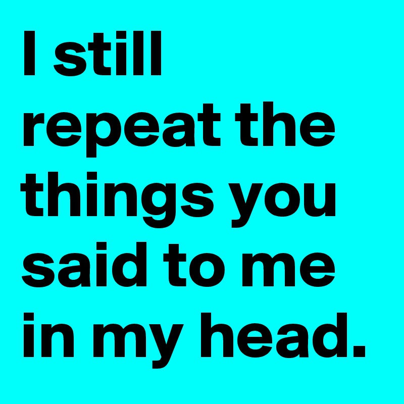 I still repeat the things you said to me in my head.