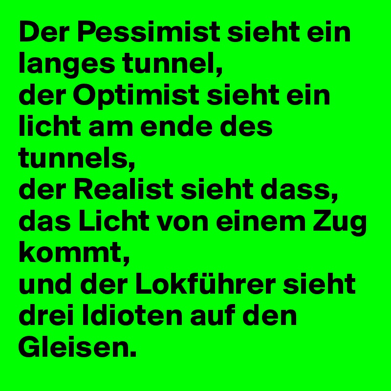 Der Pessimist sieht ein langes tunnel,
der Optimist sieht ein licht am ende des tunnels,
der Realist sieht dass, das Licht von einem Zug kommt,
und der Lokführer sieht drei Idioten auf den Gleisen.