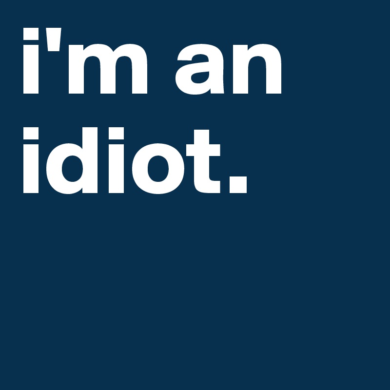 i'm an idiot.