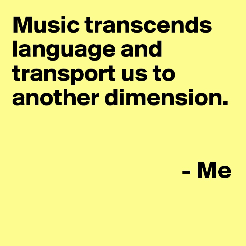 Music transcends language and transport us to another dimension.


                                   - Me

                             