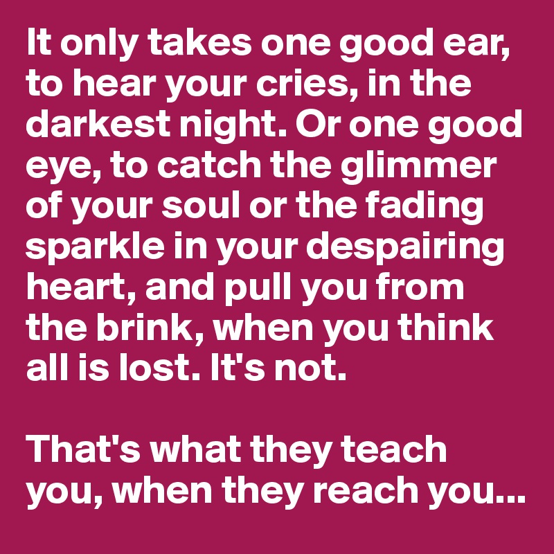 It only takes one good ear, to hear your cries, in the darkest night. Or one good eye, to catch the glimmer of your soul or the fading sparkle in your despairing heart, and pull you from the brink, when you think all is lost. It's not. 

That's what they teach you, when they reach you...