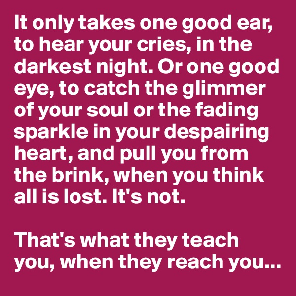 It only takes one good ear, to hear your cries, in the darkest night. Or one good eye, to catch the glimmer of your soul or the fading sparkle in your despairing heart, and pull you from the brink, when you think all is lost. It's not. 

That's what they teach you, when they reach you...