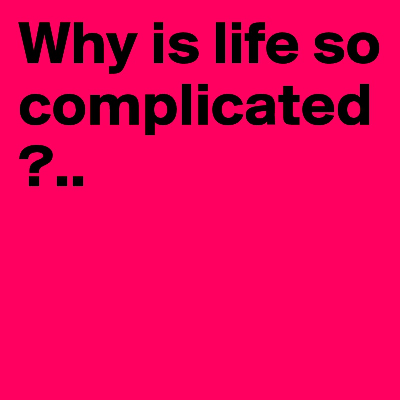 Why is life so complicated?..

