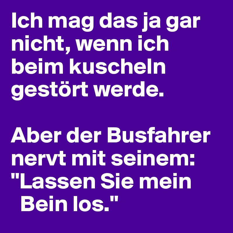 Ich mag das ja gar nicht, wenn ich beim kuscheln gestört werde. 

Aber der Busfahrer nervt mit seinem: 
"Lassen Sie mein 
  Bein los."