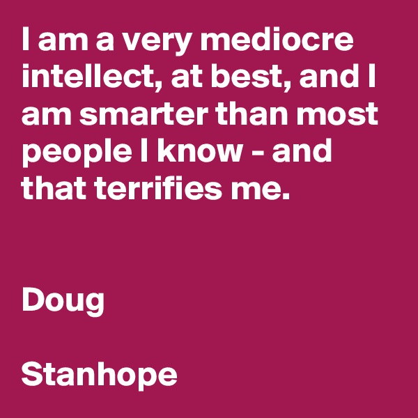 I am a very mediocre intellect, at best, and I am smarter than most people I know - and that terrifies me. 


Doug

Stanhope