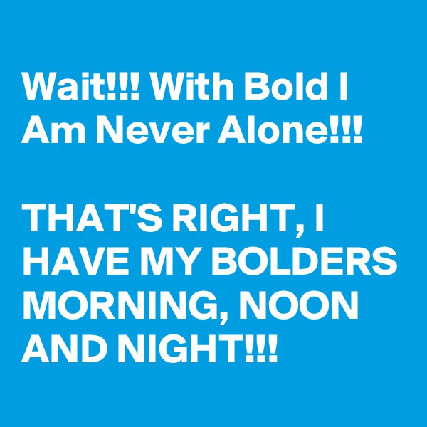 
Wait!!! With Bold I Am Never Alone!!!

THAT'S RIGHT, I HAVE MY BOLDERS MORNING, NOON AND NIGHT!!!