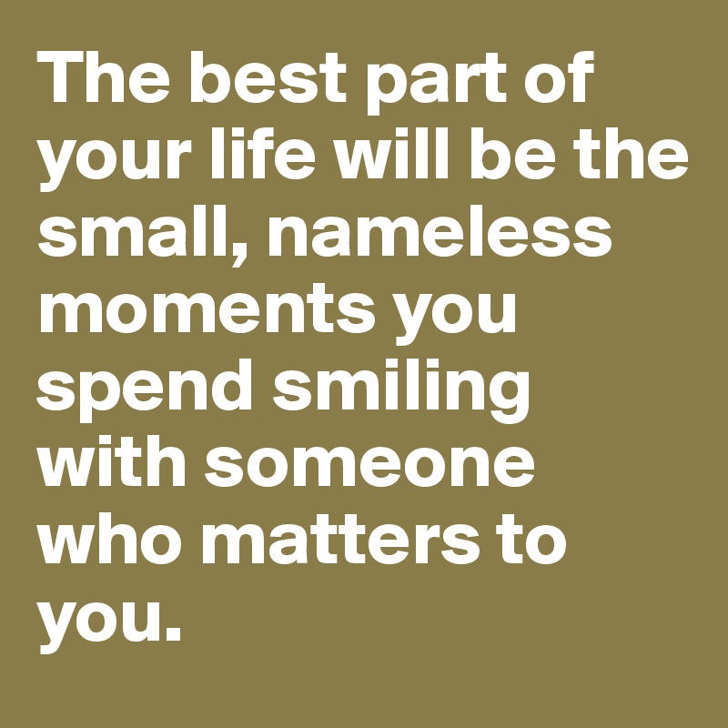 The best part of your life will be the small, nameless moments you spend smiling with someone who matters to you. 
