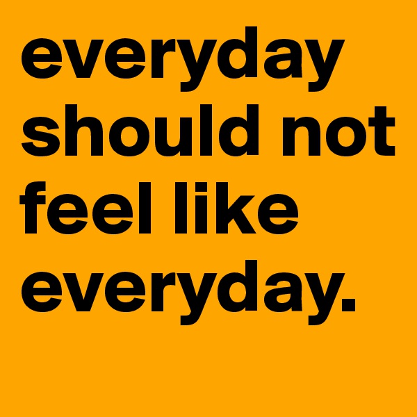 everyday should not feel like everyday.