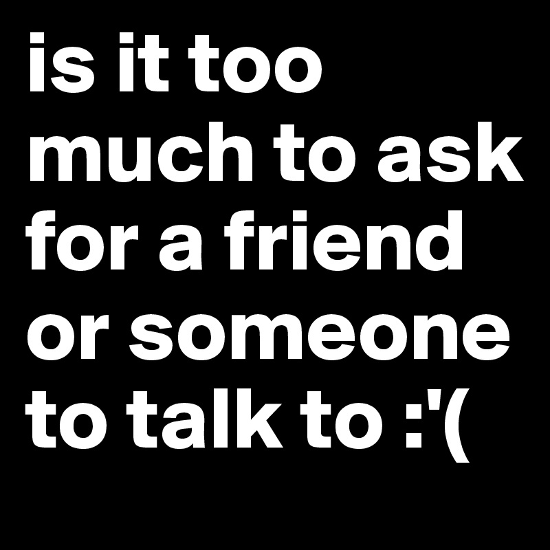 is it too much to ask for a friend or someone to talk to :'(