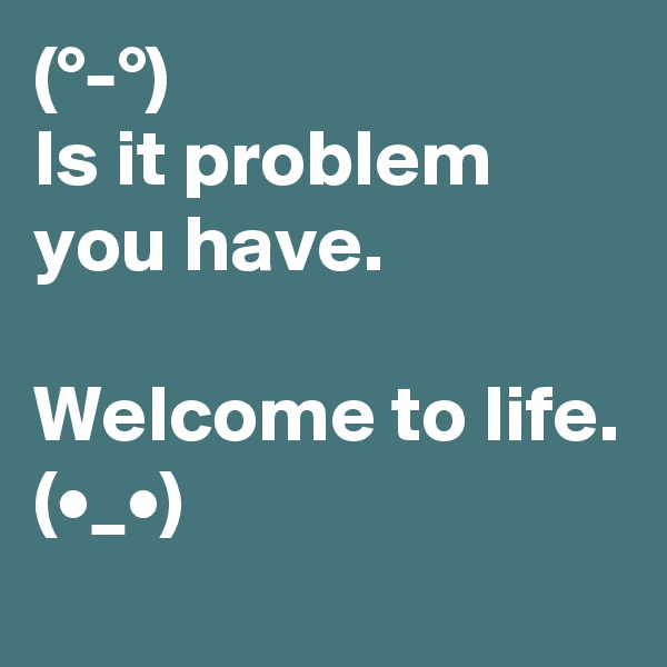 (°-°) 
Is it problem you have.

Welcome to life.
(•_•)
