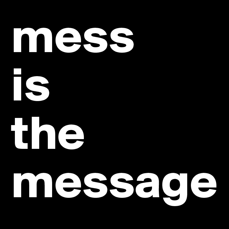 mess 
is 
the message