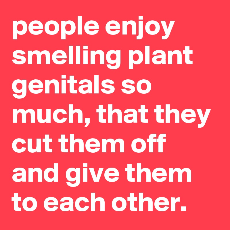 people enjoy smelling plant genitals so much, that they cut them off and give them to each other.