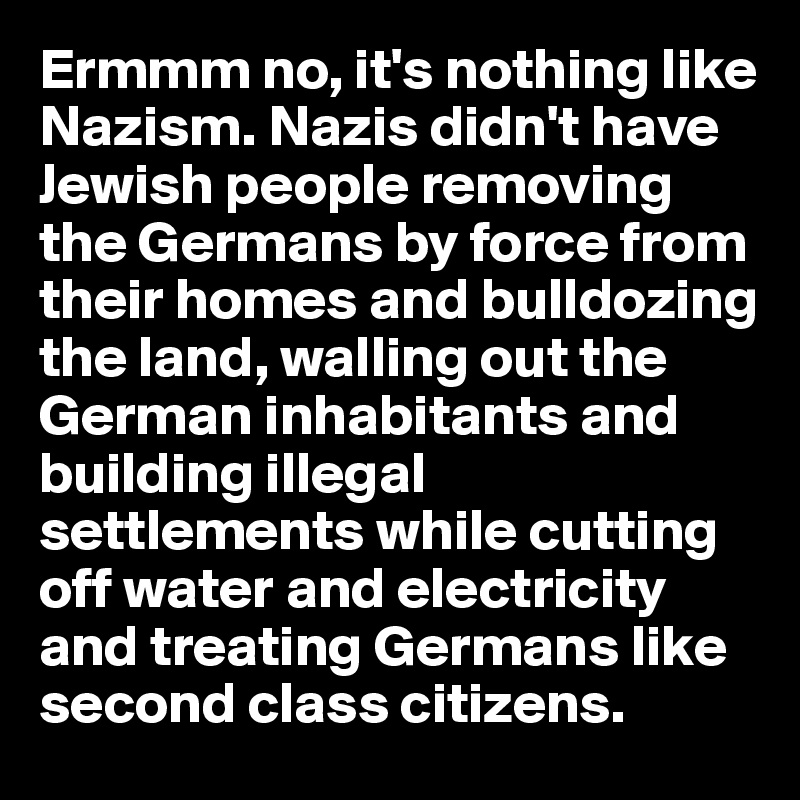Ermmm no, it's nothing like Nazism. Nazis didn't have Jewish people removing the Germans by force from their homes and bulldozing the land, walling out the German inhabitants and building illegal settlements while cutting off water and electricity and treating Germans like second class citizens.  
