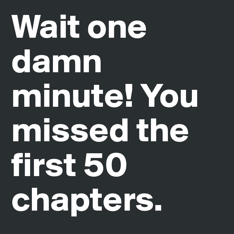 Wait one damn minute! You missed the first 50 chapters.