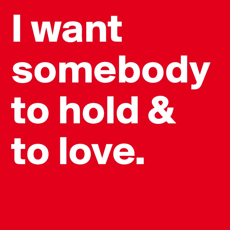 I want somebody to hold & to love.
