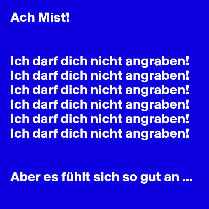 Ach Mist!


Ich darf dich nicht angraben!
Ich darf dich nicht angraben!
Ich darf dich nicht angraben!
Ich darf dich nicht angraben!
Ich darf dich nicht angraben!
Ich darf dich nicht angraben!


Aber es fühlt sich so gut an ...